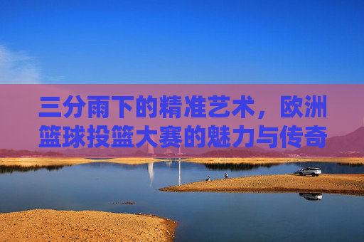 三分雨下的精准艺术,欧洲篮球投篮大赛的魅力与传奇