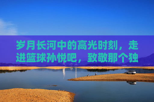 岁月长河中的高光时刻,走进篮球孙悦吧,致敬那个独一无二的二孙
