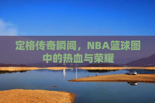 定格传奇瞬间,NBA篮球图中的热血与荣耀