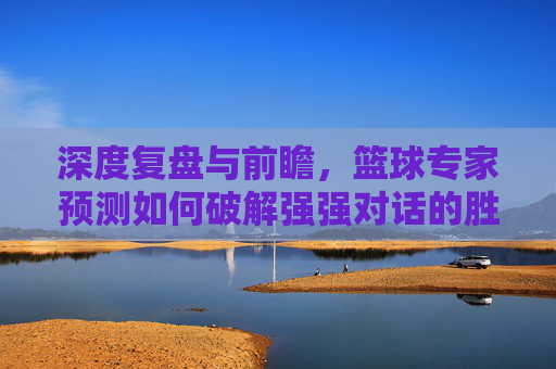 深度复盘与前瞻,篮球专家预测如何破解强强对话的胜负密码