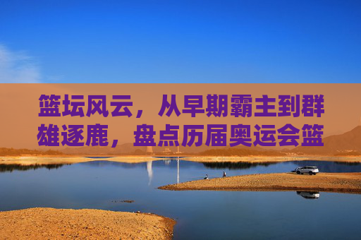 篮坛风云,从早期霸主到群雄逐鹿,盘点历届奥运会篮球赛冠军