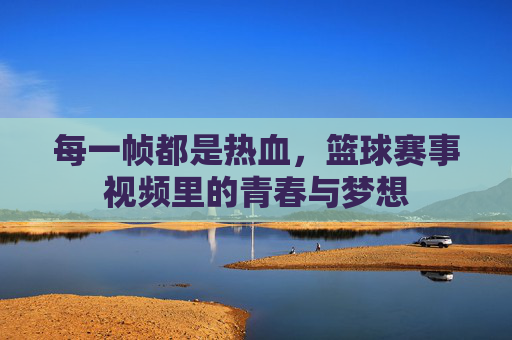 每一帧都是热血,篮球赛事视频里的青春与梦想