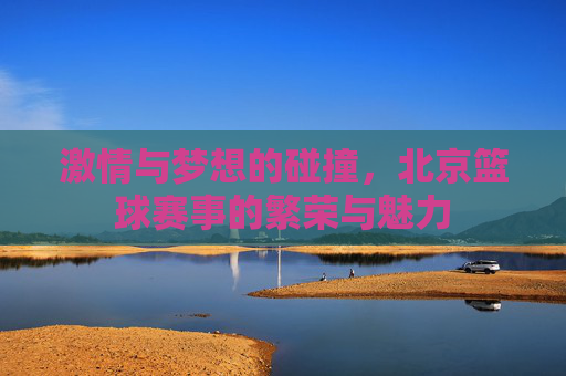 激情与梦想的碰撞,北京篮球赛事的繁荣与魅力
