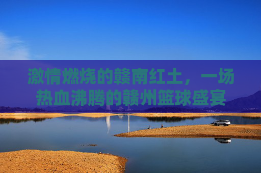 激情燃烧的赣南红土，一场热血沸腾的赣州篮球盛宴