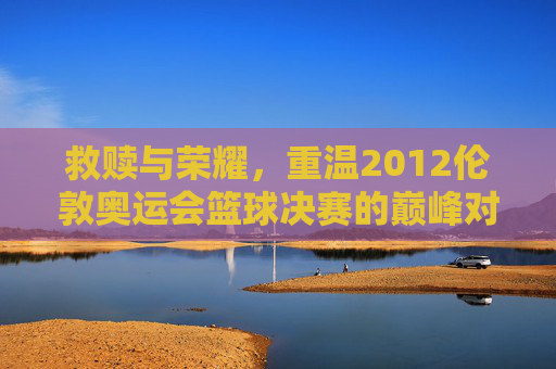 救赎与荣耀,重温2012伦敦奥运会篮球决赛的巅峰对决