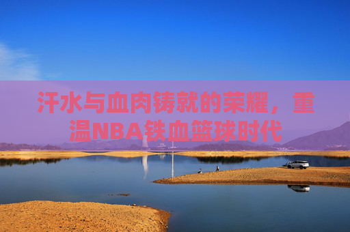汗水与血肉铸就的荣耀,重温NBA铁血篮球时代
