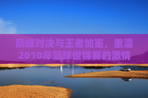 巅峰对决与王者加冕,重温2010年篮球世锦赛的激情岁月