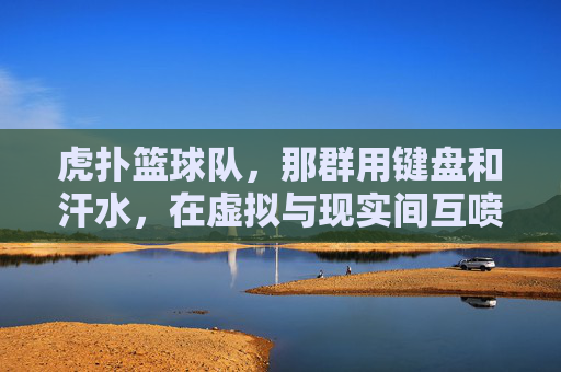 虎扑篮球队,那群用键盘和汗水,在虚拟与现实间互喷的篮球疯子