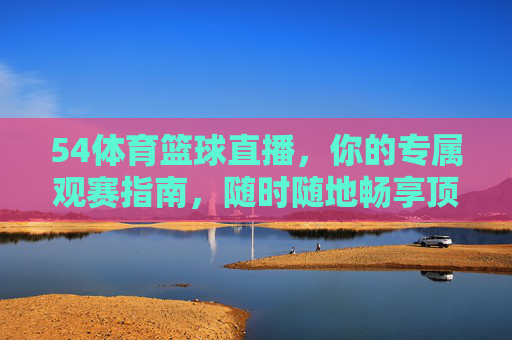 54体育篮球直播，你的专属观赛指南，随时随地畅享顶级篮球盛宴
