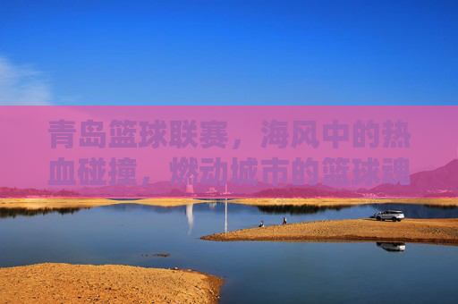 青岛篮球联赛,海风中的热血碰撞,燃动城市的篮球魂
