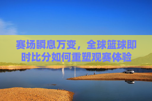 赛场瞬息万变，全球篮球即时比分如何重塑观赛体验