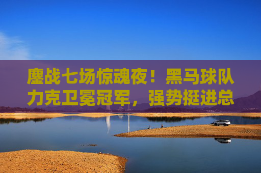 鏖战七场惊魂夜！黑马球队力克卫冕冠军，强势挺进总决赛