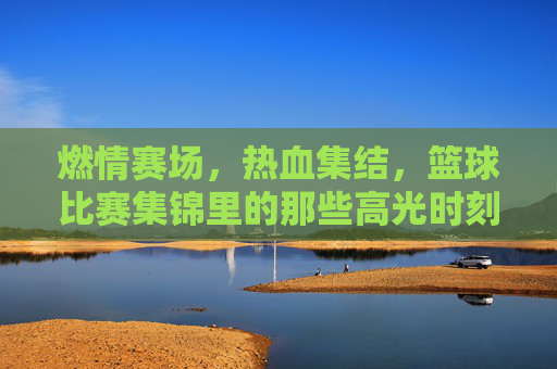 燃情赛场,热血集结,篮球比赛集锦里的那些高光时刻