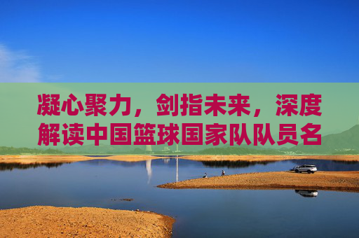 凝心聚力,剑指未来,深度解读中国篮球国家队队员名单