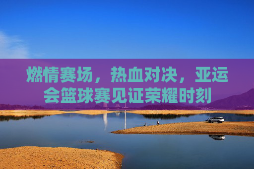 燃情赛场,热血对决,亚运会篮球赛见证荣耀时刻