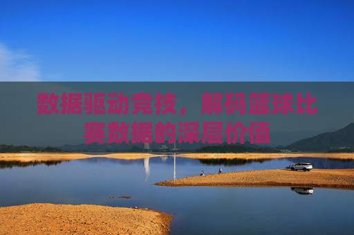 数据驱动竞技,解码篮球比赛数据的深层价值