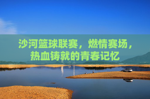 沙河篮球联赛,燃情赛场,热血铸就的青春记忆