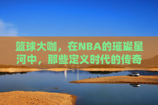 篮球大咖，在NBA的璀璨星河中，那些定义时代的传奇身影