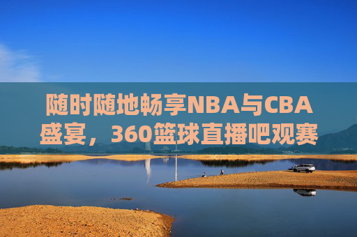 随时随地畅享NBA与CBA盛宴,360篮球直播吧观赛指南