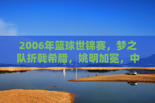 2006年篮球世锦赛,梦之队折戟希腊,姚明加冕,中国男篮的黄金一代谢幕