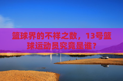 篮球界的不祥之数,13号篮球运动员究竟是谁?