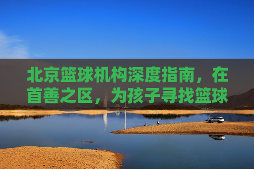 北京篮球机构深度指南,在首善之区,为孩子寻找篮球梦想的起点