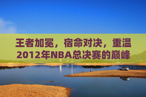 王者加冕，宿命对决，重温2012年NBA总决赛的巅峰时刻