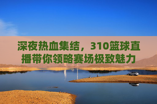 深夜热血集结，310篮球直播带你领略赛场极致魅力