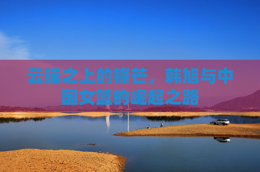 云端之上的锋芒，韩旭与中国女篮的崛起之路