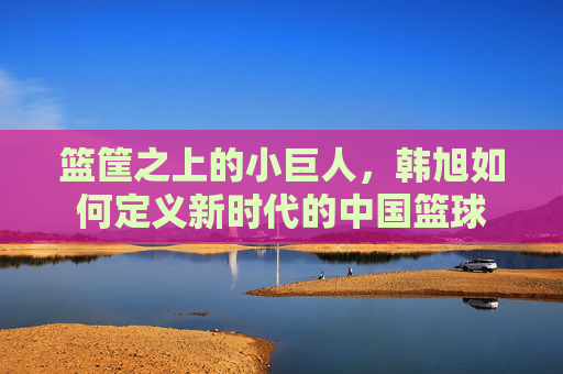 篮筐之上的小巨人,韩旭如何定义新时代的中国篮球