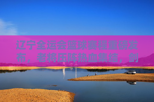 辽宁全运会篮球赛程重磅发布,老将压阵热血集结,剑指金牌!