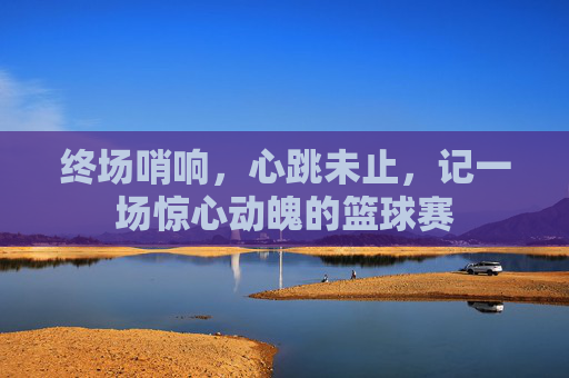 终场哨响,心跳未止,记一场惊心动魄的篮球赛