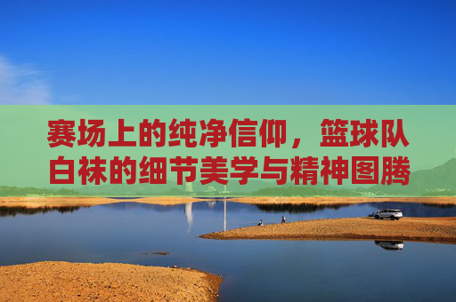 赛场上的纯净信仰,篮球队白袜的细节美学与精神图腾
