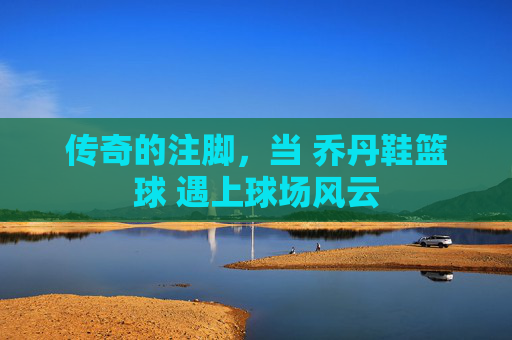 传奇的注脚,当 乔丹鞋篮球 遇上球场风云