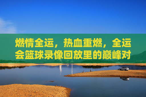 燃情全运,热血重燃,全运会篮球录像回放里的巅峰对决与青春记忆