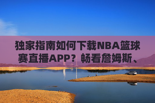 独家指南如何下载NBA篮球赛直播APP？畅看詹姆斯、库里精彩瞬间的终极攻略