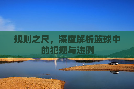 规则之尺,深度解析篮球中的犯规与违例