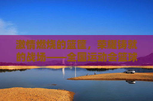 激情燃烧的篮筐,荣耀铸就的战场——全国运动会篮球比赛侧记
