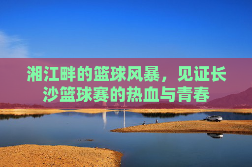 湘江畔的篮球风暴,见证长沙篮球赛的热血与青春
