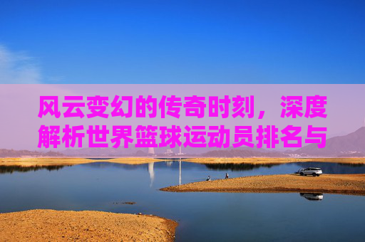 风云变幻的传奇时刻,深度解析世界篮球运动员排名与历史地位