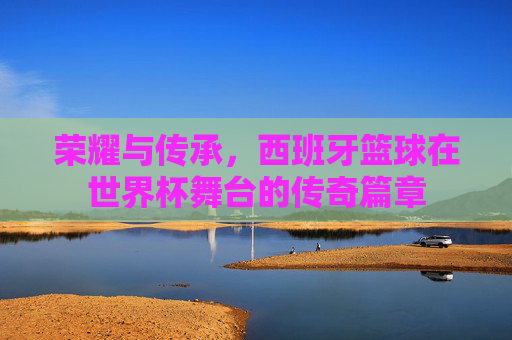 荣耀与传承，西班牙篮球在世界杯舞台的传奇篇章