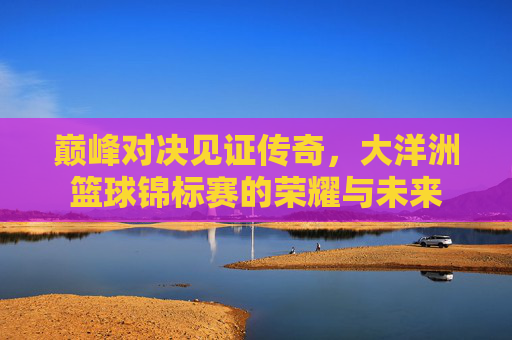 巅峰对决见证传奇，大洋洲篮球锦标赛的荣耀与未来