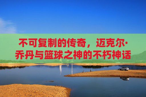 不可复制的传奇，迈克尔·乔丹与篮球之神的不朽神话