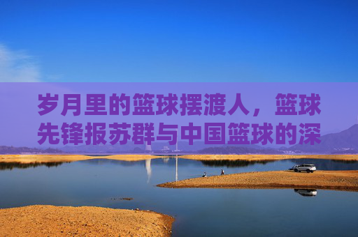 岁月里的篮球摆渡人,篮球先锋报苏群与中国篮球的深情守望