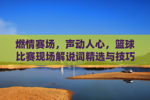燃情赛场,声动人心,篮球比赛现场解说词精选与技巧