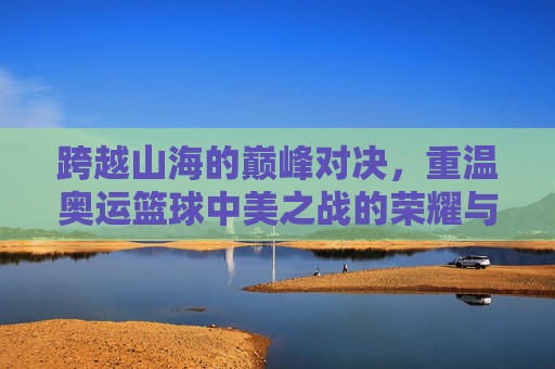 跨越山海的巅峰对决,重温奥运篮球中美之战的荣耀与差距