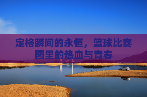 定格瞬间的永恒,篮球比赛图里的热血与青春