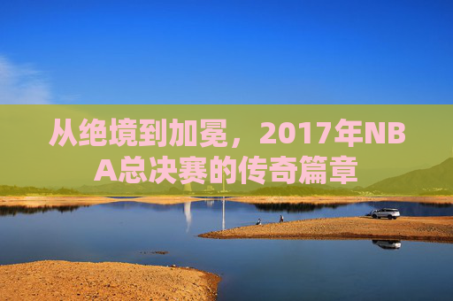 从绝境到加冕,2017年NBA总决赛的传奇篇章