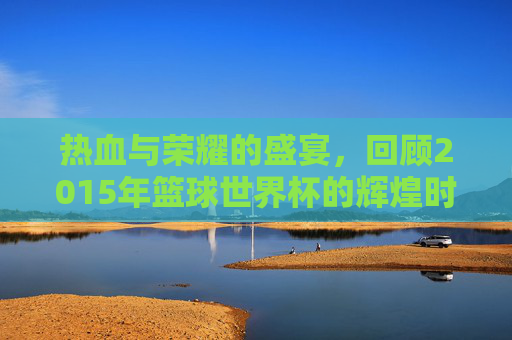 热血与荣耀的盛宴,回顾2015年篮球世界杯的辉煌时刻