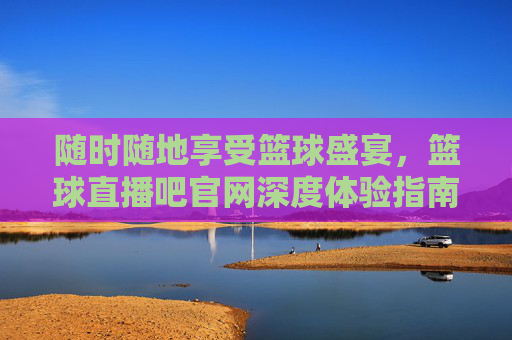 随时随地享受篮球盛宴,篮球直播吧官网深度体验指南